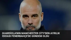 Guardiola’nın Manchester City’den Ayrılık İddiası Fenerbahçe’de Gündem Oldu