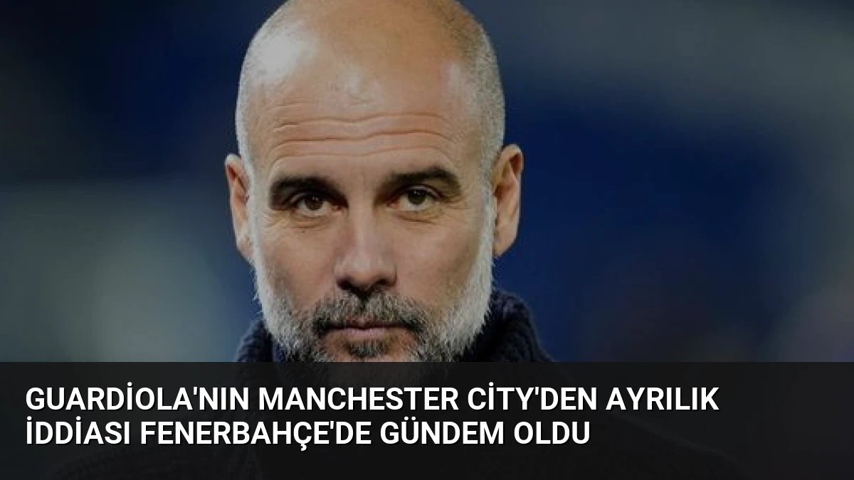 Guardiola’nın Manchester City’den Ayrılık İddiası Fenerbahçe’de Gündem Oldu