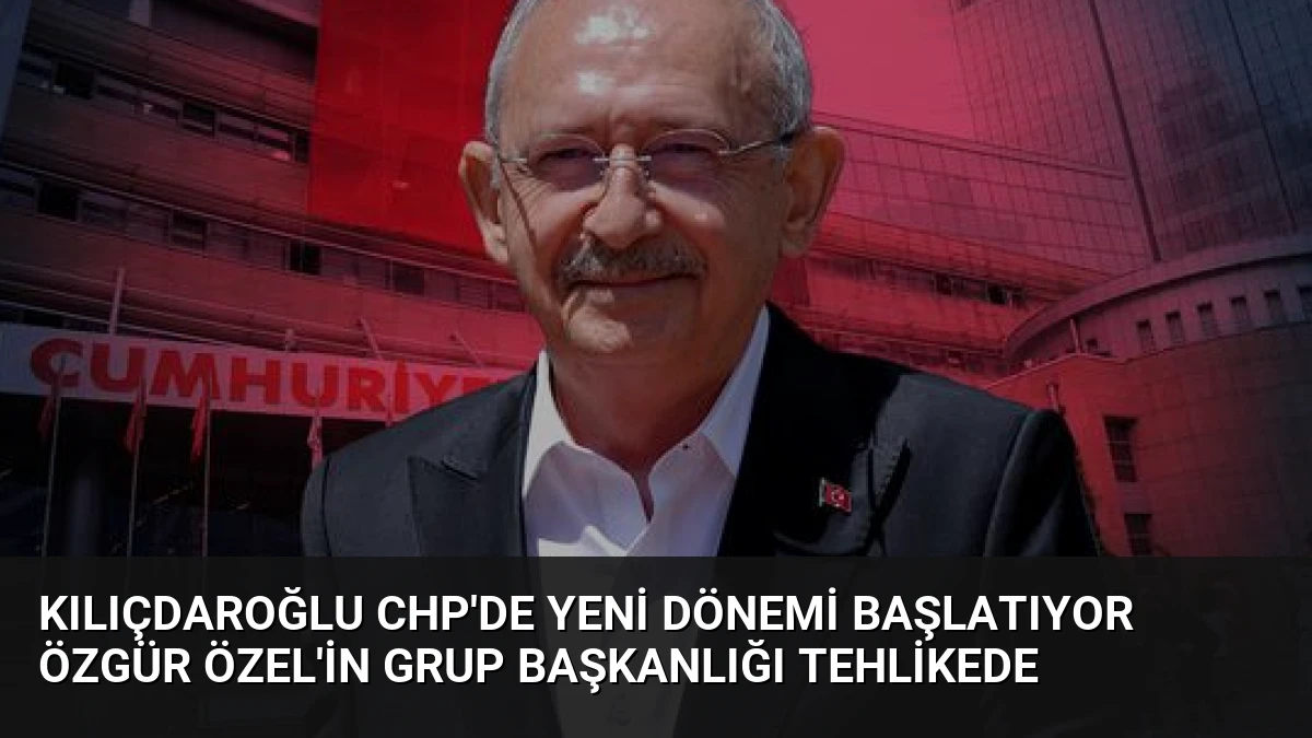 Kılıçdaroğlu CHP’de Yeni Dönemi Başlatıyor Özgür Özel’in Grup Başkanlığı Tehlikede