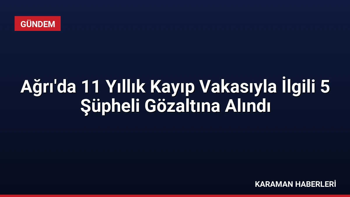 Ağrı’da 11 Yıllık Kayıp Vakasıyla İlgili 5 Şüpheli Gözaltına Alındı