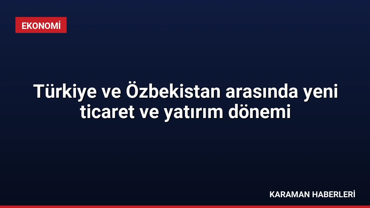 Türkiye ve Özbekistan arasında yeni ticaret ve yatırım dönemi