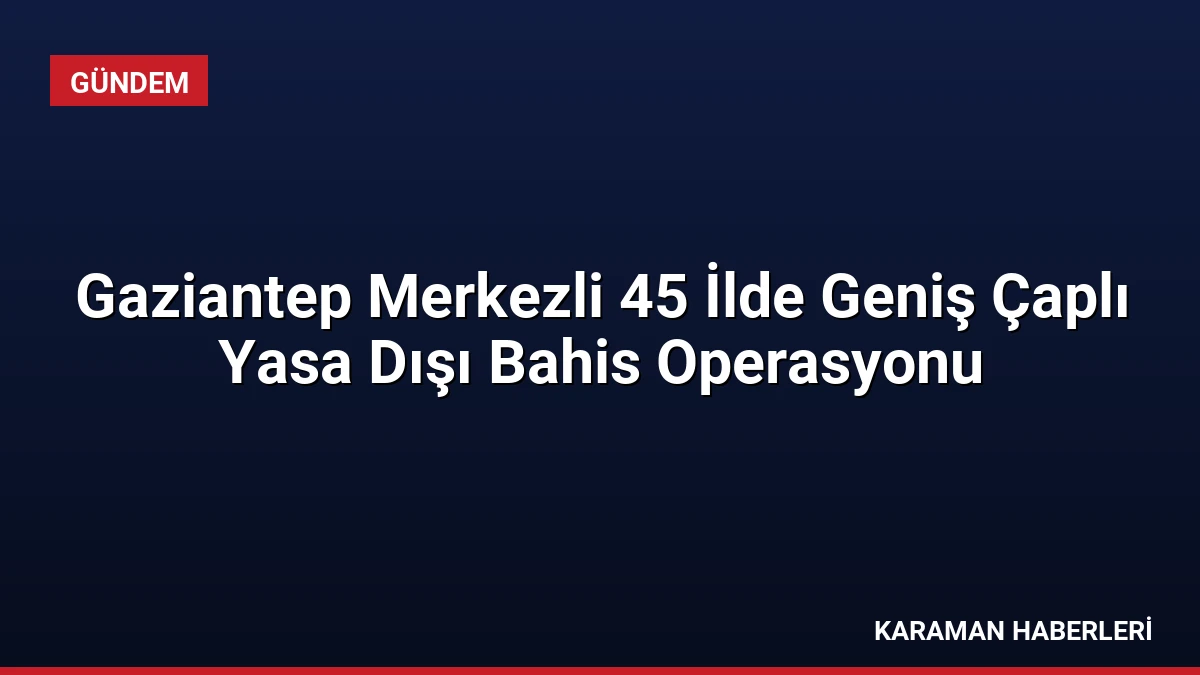 Gaziantep Merkezli 45 İlde Geniş Çaplı Yasa Dışı Bahis Operasyonu