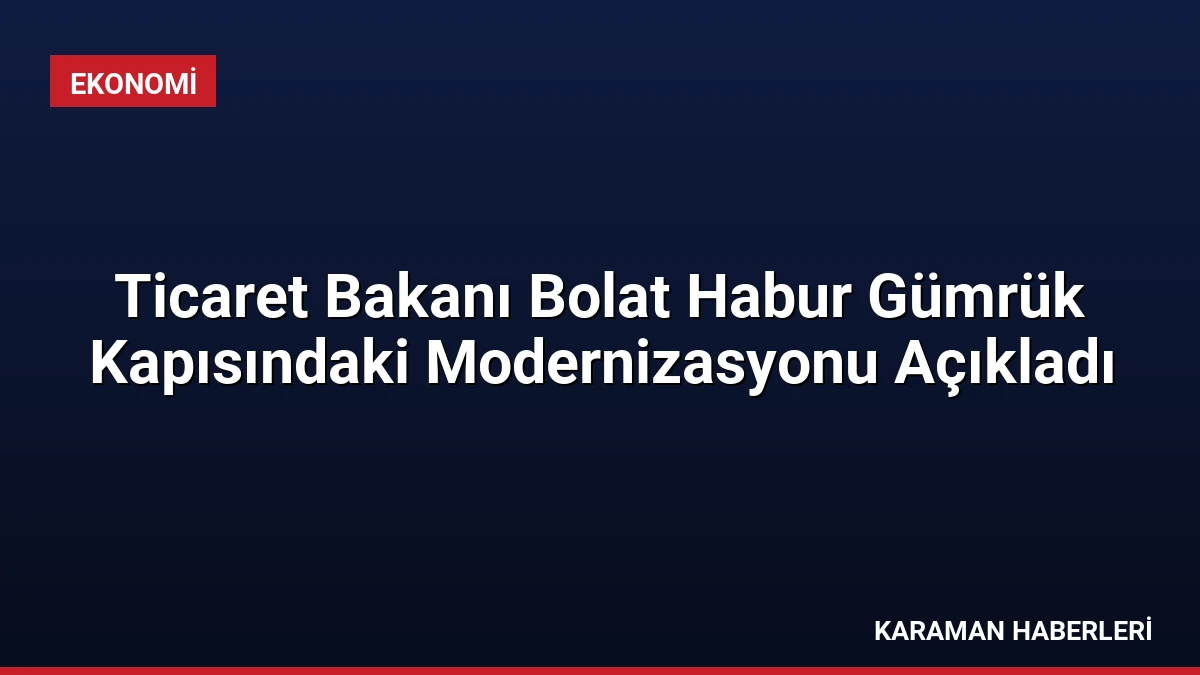 Ticaret Bakanı Bolat Habur Gümrük Kapısındaki Modernizasyonu Açıkladı