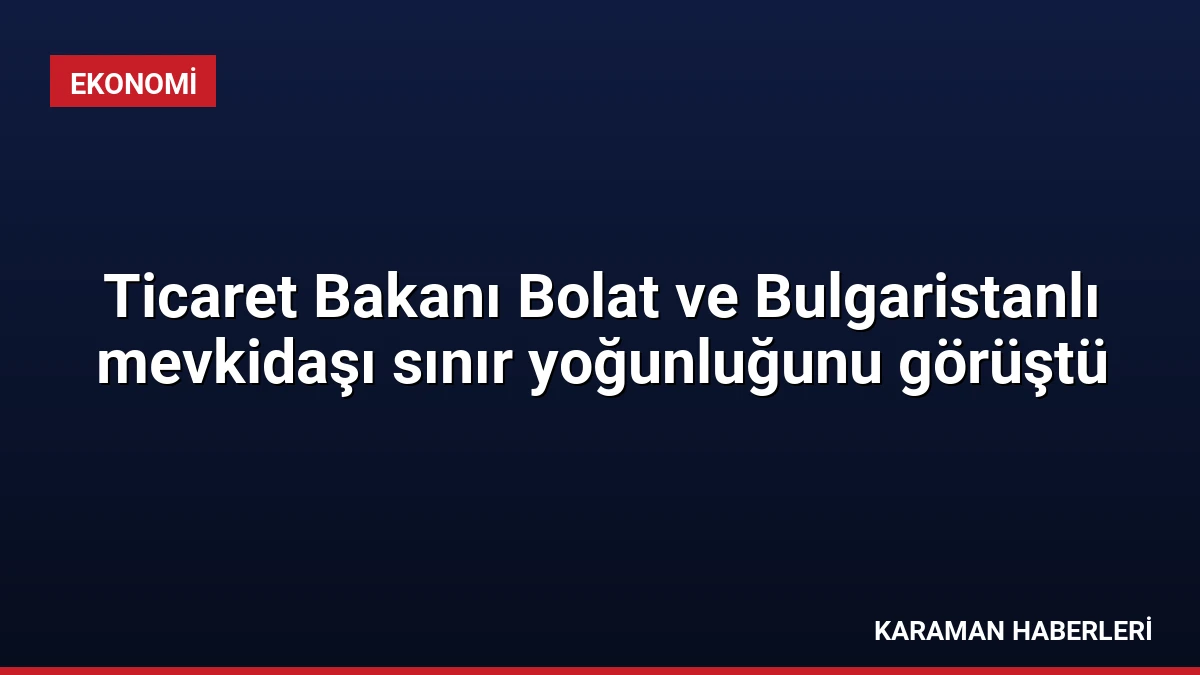 Ticaret Bakanı Bolat ve Bulgaristanlı mevkidaşı sınır yoğunluğunu görüştü