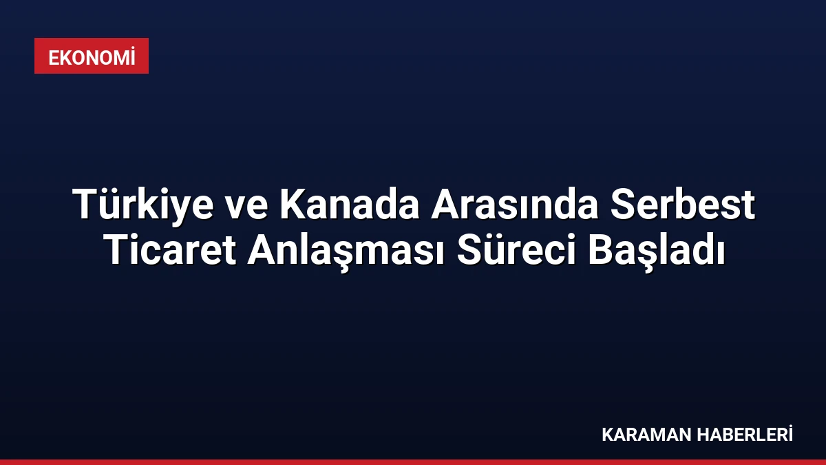 Türkiye ve Kanada Arasında Serbest Ticaret Anlaşması Süreci Başladı