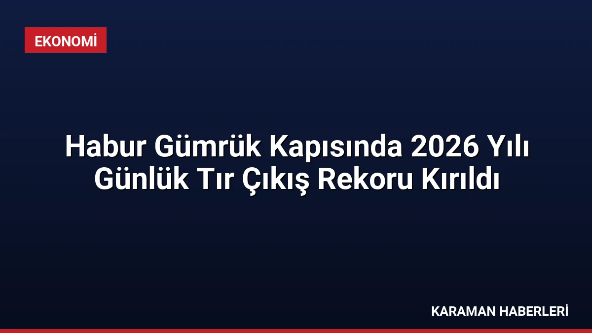 Habur Gümrük Kapısında 2026 Yılı Günlük Tır Çıkış Rekoru Kırıldı