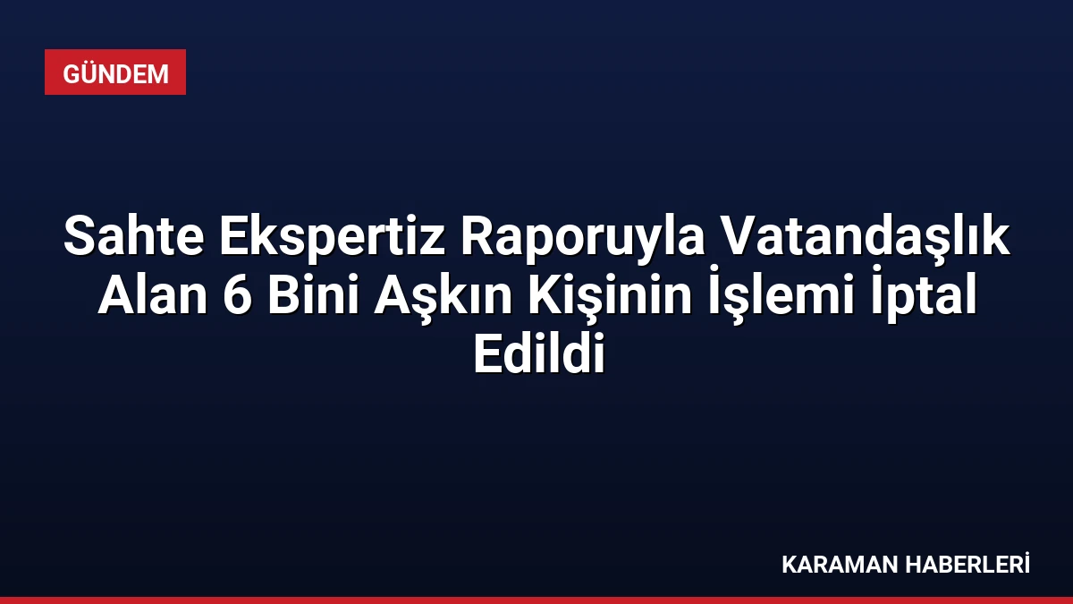 Sahte Ekspertiz Raporuyla Vatandaşlık Alan 6 Bini Aşkın Kişinin İşlemi İptal Edildi