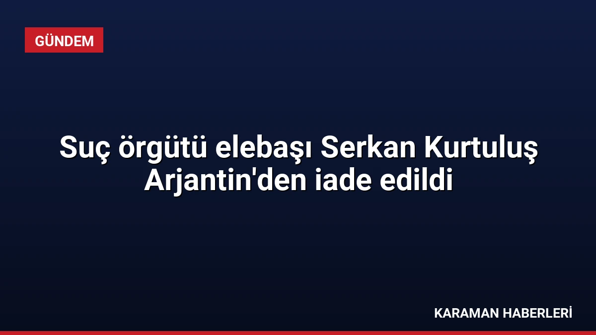 Suç örgütü elebaşı Serkan Kurtuluş Arjantin’den iade edildi
