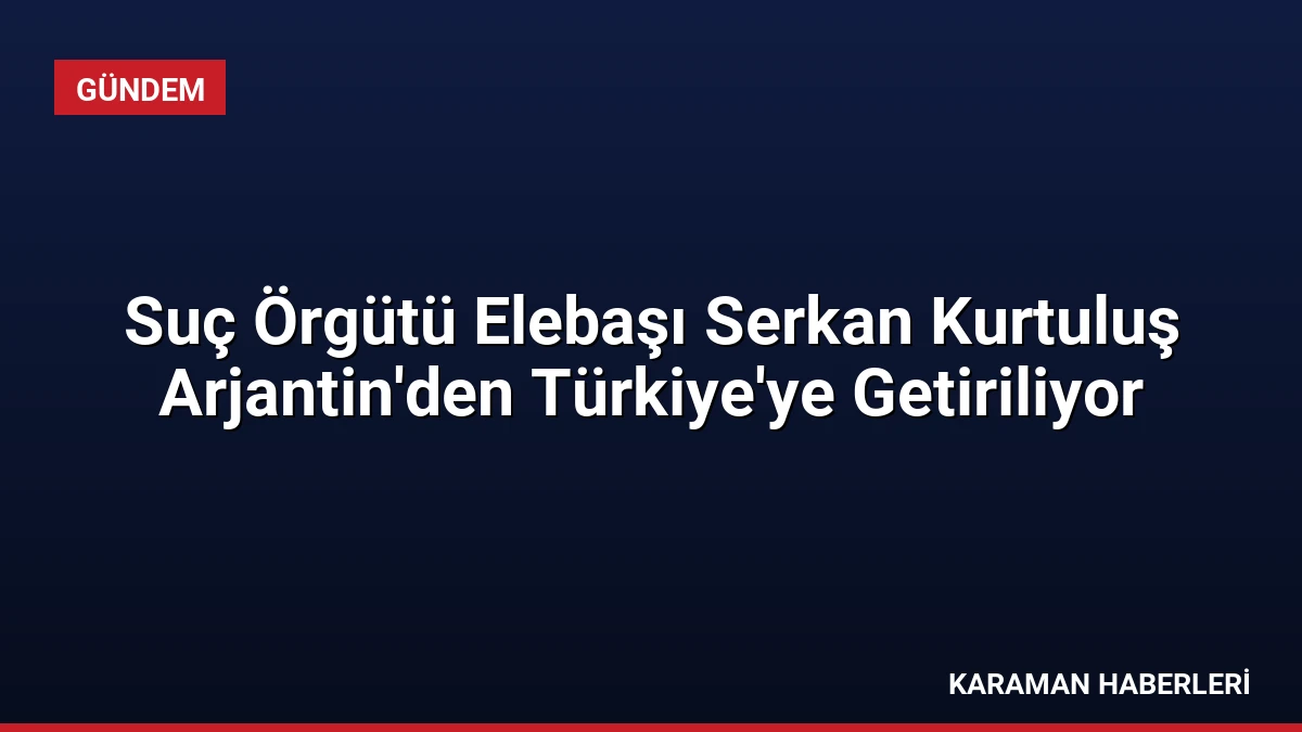 Suç Örgütü Elebaşı Serkan Kurtuluş Arjantin’den Türkiye’ye Getiriliyor