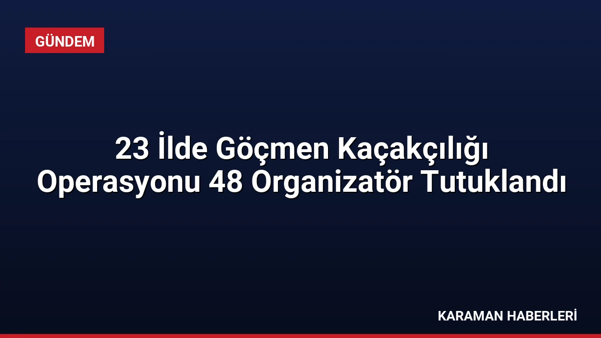 23 İlde Göçmen Kaçakçılığı Operasyonu 48 Organizatör Tutuklandı