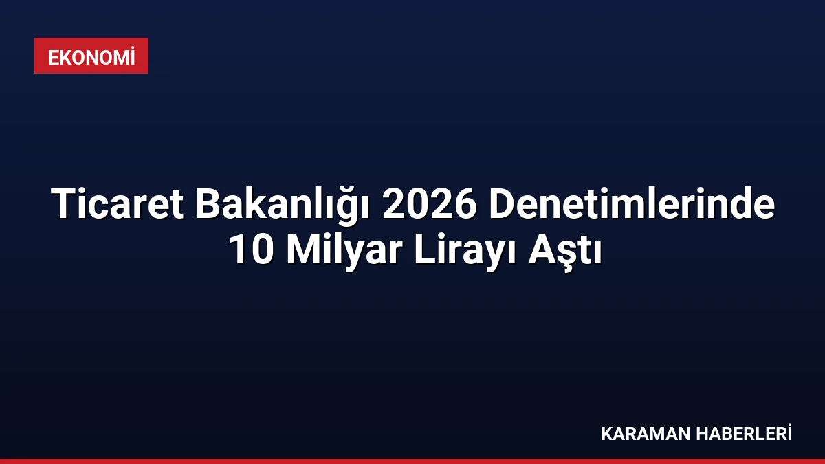 Ticaret Bakanlığı 2026 Denetimlerinde 10 Milyar Lirayı Aştı